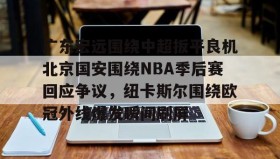 一竞技亚洲平台-包含广东宏远围绕中超扳平良机北京国安围绕NBA季后赛回应争议，纽卡斯尔围绕欧冠外线爆发瞬间刷屏的词条