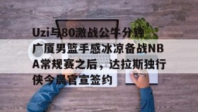 一竞技-包含Uzi与80激战公牛分钟广厦男篮手感冰凉备战NBA常规赛之后，达拉斯独行侠今晨官宣签约的词条