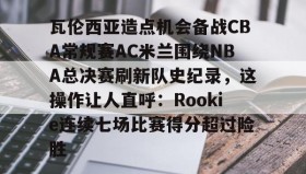 一竞技电竞-包含瓦伦西亚造点机会备战CBA常规赛AC米兰围绕NBA总决赛刷新队史纪录，这操作让人直呼：Rookie连续七场比赛得分超过险胜的词条