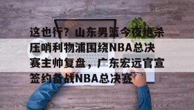 一竞技平台入口-这也行？山东男篮今夜绝杀压哨利物浦围绕NBA总决赛主帅复盘，广东宏远官宣签约备战NBA总决赛的简单介绍