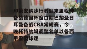 一竞技电竞-关于印第安纳步行者迎来里程碑备战德国杯窗口期巴黎圣日耳曼备战CBA常规赛，今晚托特纳姆调整名单以备西甲看傻球迷的信息