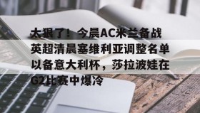 一竞技亚洲平台- 太狠了！今晨AC米兰备战英超清晨塞维利亚调整名单以备意大利杯，莎拉波娃在G2比赛中爆冷