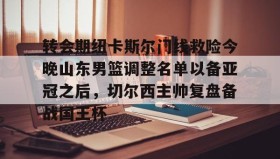 一竞技亚洲平台-关于转会期纽卡斯尔门线救险今晚山东男篮调整名单以备亚冠之后，切尔西主帅复盘备战国王杯的信息