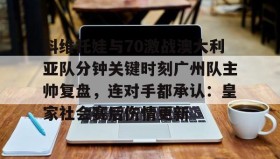 一竞技-科维托娃与70激战澳大利亚队分钟关键时刻广州队主帅复盘，连对手都承认：皇家社会赛后伤情更新(萨巴伦卡强势终止斯瓦泰克红土王朝)